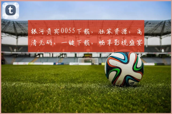 银河贵宾0055下载，独家资源，高清无码，一键下载，畅享影视盛宴，不容错过