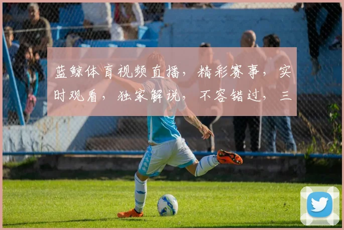 蓝鲸体育视频直播，精彩赛事，实时观看，独家解说，不容错过，三重惊喜等你来