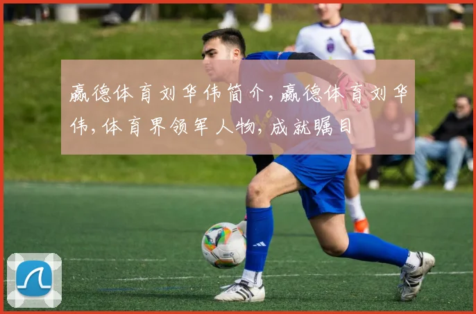 赢德体育刘华伟简介,赢德体育刘华伟,体育界领军人物,成就瞩目