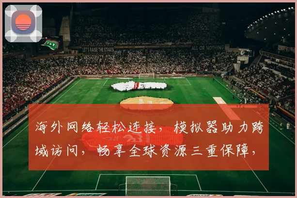 海外网络轻松连接，模拟器助力跨域访问，畅享全球资源三重保障，体验无界