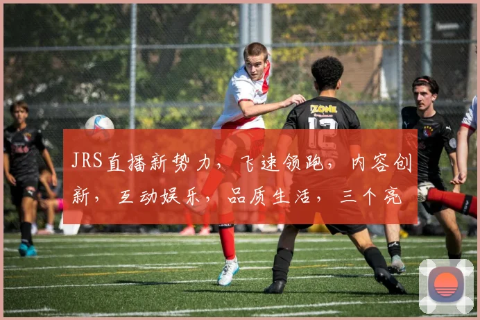 JRS直播新势力，飞速领跑，内容创新，互动娱乐，品质生活，三个亮点，三重惊喜